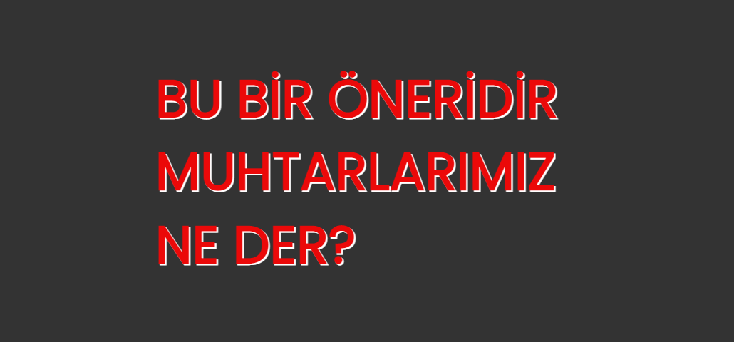 BU BİR ÖNERİDİR, MUHTARLARIMIZ NE DER?